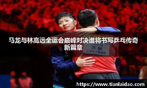 马龙与林高远全运会巅峰对决谁将书写乒乓传奇新篇章